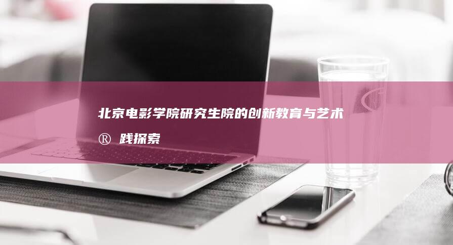 北京电影学院研究生院的创新教育与艺术实践探索